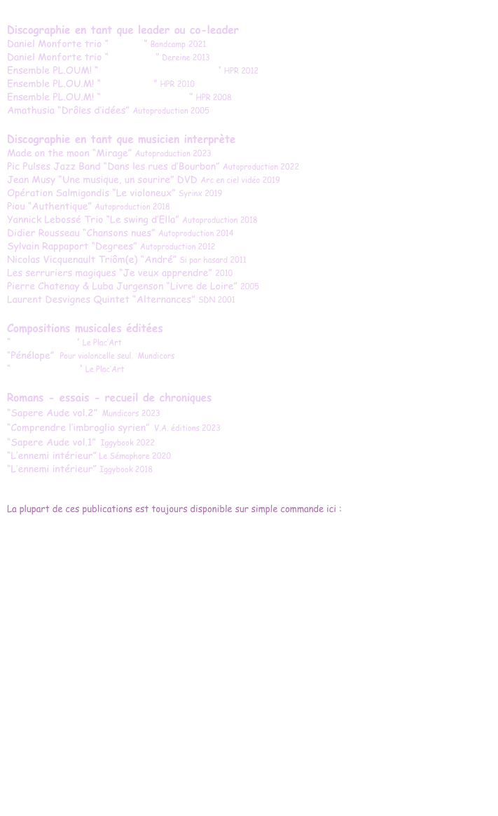 
Discographie en tant que leader ou co-leader
Daniel Monforte trio “Zingaro” Bandcamp 2021
Daniel Monforte trio “Comptines” Dereine 2013
Ensemble PL.OUM! “Les dérives de la banquise” HPR 2012
Ensemble PL.OU.M! “The Lodger” HPR 2010
Ensemble PL.OU.M! “Trois monothéistes” HPR 2008
Amathusia “Drôles d’idées” Autoproduction 2005

Discographie en tant que musicien interprète
Made on the moon “Mirage” Autoproduction 2023 
Pic Pulses Jazz Band “Dans les rues d’Bourbon” Autoproduction 2022 
Jean Musy “Une musique, un sourire” DVD Arc en ciel vidéo 2019
Opération Salmigondis “Le violoneux” Syrinx 2019
Piou “Authentique” Autoproduction 2018
Yannick Lebossé Trio “Le swing d’Ella” Autoproduction 2018
Didier Rousseau “Chansons nues” Autoproduction 2014
Sylvain Rappaport “Degrees” Autoproduction 2012
Nicolas Vicquenault Triôm(e) “André” Si par hasard 2011 
Les serruriers magiques “Je veux apprendre” 2010   
Pierre Chatenay & Luba Jurgenson “Livre de Loire” 2005
Laurent Desvignes Quintet “Alternances” SDN 2001

Compositions musicales éditées
“Borborythmes” Le Plac’Art 
“Pénélope”  Pour violoncelle seul.  Mundicors 
“Fils d’Abraham” Le Plac’Art

Romans - essais - recueil de chroniques
“Sapere Aude vol.2” Mundicors 2023
“Comprendre l’imbroglio syrien” V.A. éditions 2023
“Sapere Aude vol.1” Iggybook 2022
“L’ennemi intérieur” Le Sémaphore 2020
“L’ennemi intérieur” Iggybook 2018
 

La plupart de ces publications est toujours disponible sur simple commande ici : 
daniel.monforte@hotmail.fr